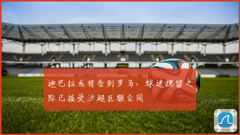 迪巴拉或将告别罗马，球迷挽留之际已接受沙超巨额合同
