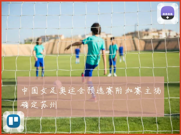 中国女足奥运会预选赛附加赛主场确定苏州