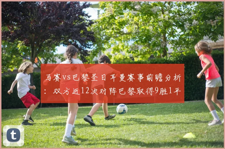 马赛vs巴黎圣日耳曼赛事前瞻分析：双方近12次对阵巴黎取得9胜1平2负