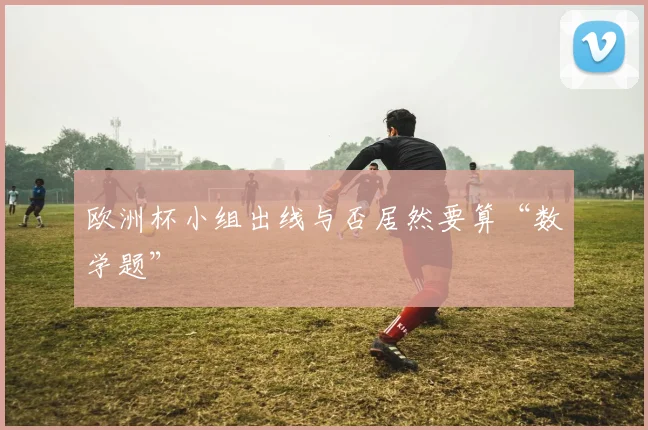 欧洲杯小组出线与否居然要算“数学题”
