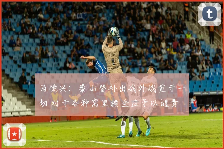 马德兴：泰山替补出战外战重于一切 对于各种窝里横全应予以谴责
