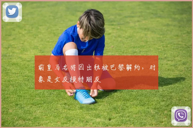 前皇马名将因出轨被巴黎解约，对象是女友模特朋友