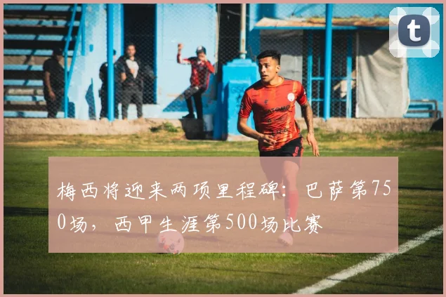 梅西将迎来两项里程碑：巴萨第750场，西甲生涯第500场比赛