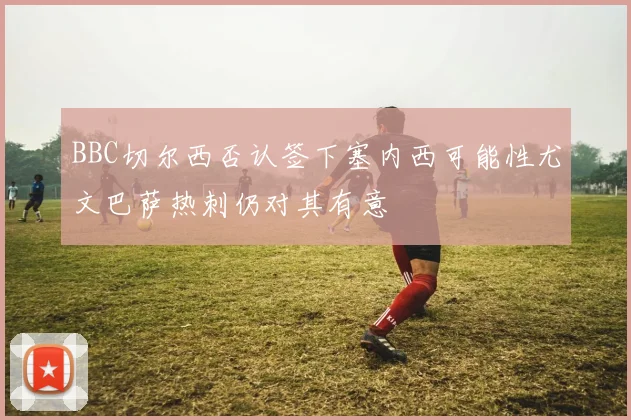 BBC切尔西否认签下塞内西可能性尤文巴萨热刺仍对其有意