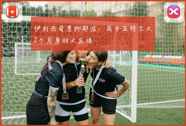 伊利西奇患抑郁症，离开亚特兰大2个月身材大发福